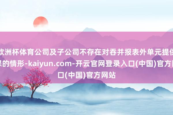欧洲杯体育公司及子公司不存在对吞并报表外单元提供担保的情形-kaiyun.com-开云官网登录入口(中国)官方网站