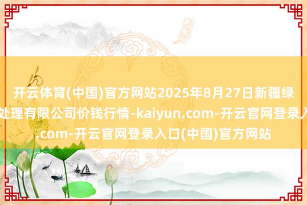 开云体育(中国)官方网站2025年8月27日新疆绿珠九鼎农居品标的处理有限公司价钱行情-kaiyun.com-开云官网登录入口(中国)官方网站