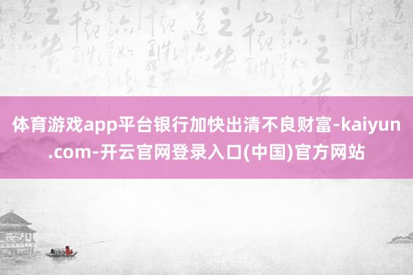体育游戏app平台银行加快出清不良财富-kaiyun.com-开云官网登录入口(中国)官方网站