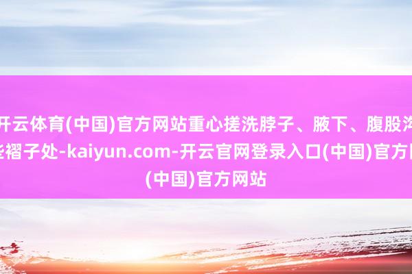 开云体育(中国)官方网站重心搓洗脖子、腋下、腹股沟这些褶子处-kaiyun.com-开云官网登录入口(中国)官方网站