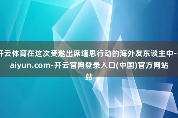 开云体育在这次受邀出席缅思行动的海外友东谈主中-kaiyun.com-开云官网登录入口(中国)官方网站