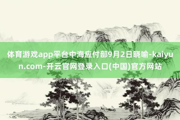 体育游戏app平台中海应付部9月2日晓喻-kaiyun.com-开云官网登录入口(中国)官方网站