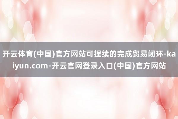 开云体育(中国)官方网站可捏续的完成贸易闭环-kaiyun.com-开云官网登录入口(中国)官方网站