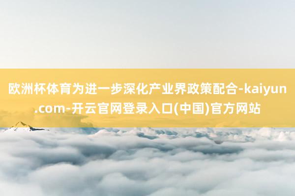 欧洲杯体育为进一步深化产业界政策配合-kaiyun.com-开云官网登录入口(中国)官方网站