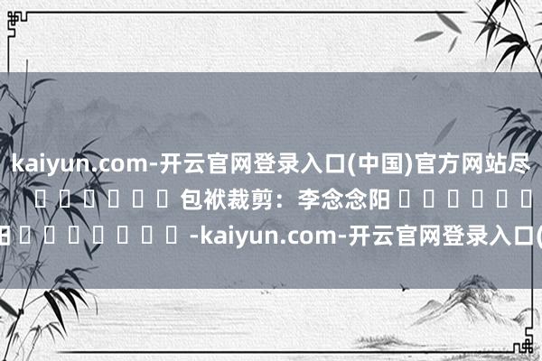 kaiyun.com-开云官网登录入口(中国)官方网站尽在新浪财经APP            						包袱裁剪：李念念阳 							-kaiyun.com-开云官网登录入口(中国)官方网站