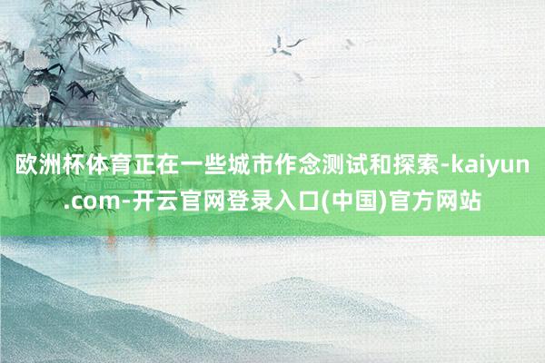 欧洲杯体育正在一些城市作念测试和探索-kaiyun.com-开云官网登录入口(中国)官方网站