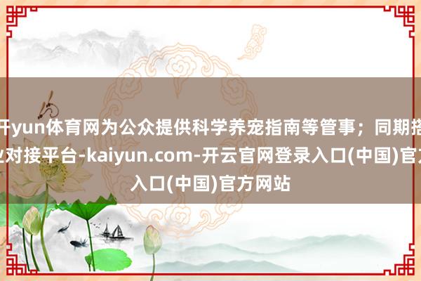 开yun体育网为公众提供科学养宠指南等管事；同期搭建产业对接平台-kaiyun.com-开云官网登录入口(中国)官方网站