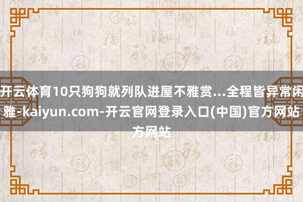 开云体育10只狗狗就列队进屋不雅赏...全程皆异常闲雅-kaiyun.com-开云官网登录入口(中国)官方网站