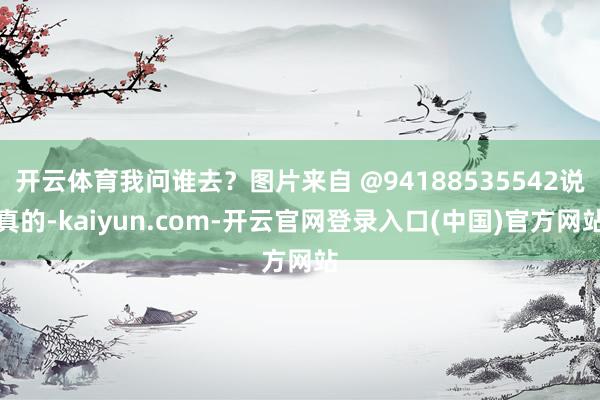 开云体育我问谁去？图片来自 @94188535542说真的-kaiyun.com-开云官网登录入口(中国)官方网站