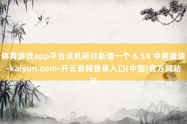 体育游戏app平台该机研讨新增一个 6.5X 中屏版块-kaiyun.com-开云官网登录入口(中国)官方网站