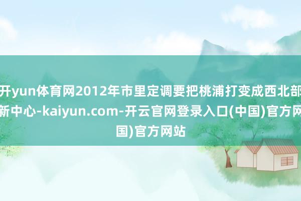 开yun体育网2012年市里定调要把桃浦打变成西北部的新中心-kaiyun.com-开云官网登录入口(中国)官方网站