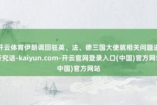 开云体育伊朗调回驻英、法、德三国大使就相关问题进行究诘-kaiyun.com-开云官网登录入口(中国)官方网站