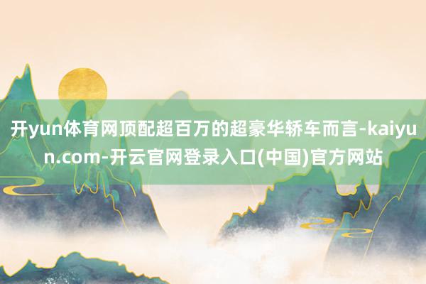 开yun体育网顶配超百万的超豪华轿车而言-kaiyun.com-开云官网登录入口(中国)官方网站