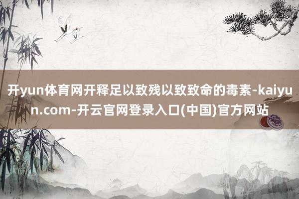 开yun体育网开释足以致残以致致命的毒素-kaiyun.com-开云官网登录入口(中国)官方网站