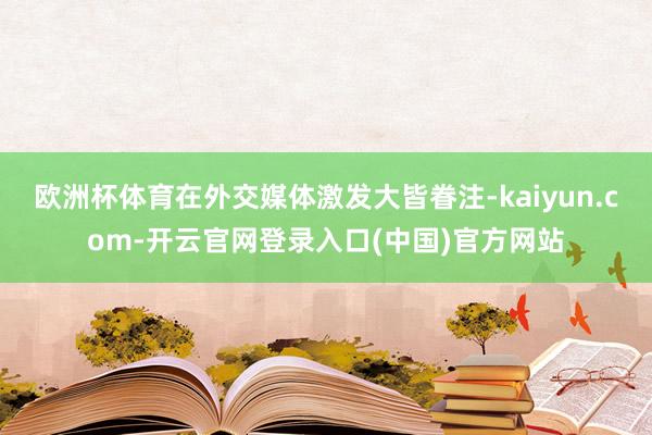 欧洲杯体育在外交媒体激发大皆眷注-kaiyun.com-开云官网登录入口(中国)官方网站