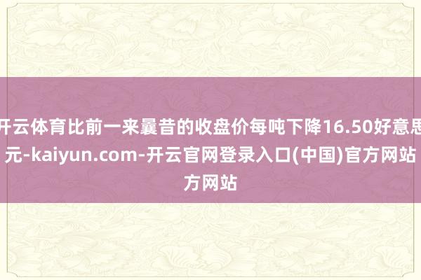 开云体育比前一来曩昔的收盘价每吨下降16.50好意思元-kaiyun.com-开云官网登录入口(中国)官方网站