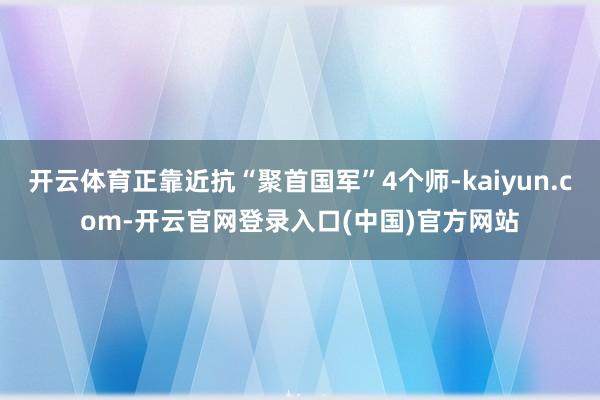 开云体育正靠近抗“聚首国军”4个师-kaiyun.com-开云官网登录入口(中国)官方网站