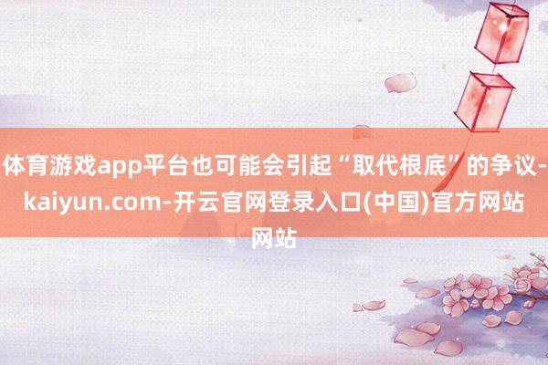 体育游戏app平台也可能会引起“取代根底”的争议-kaiyun.com-开云官网登录入口(中国)官方网站
