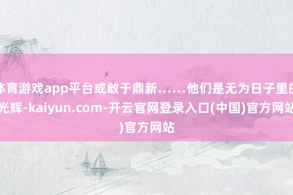 体育游戏app平台或敢于鼎新……他们是无为日子里的光辉-kaiyun.com-开云官网登录入口(中国)官方网站