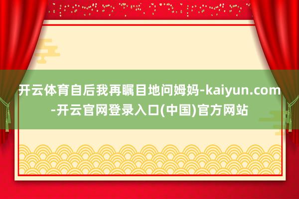 开云体育自后我再瞩目地问姆妈-kaiyun.com-开云官网登录入口(中国)官方网站