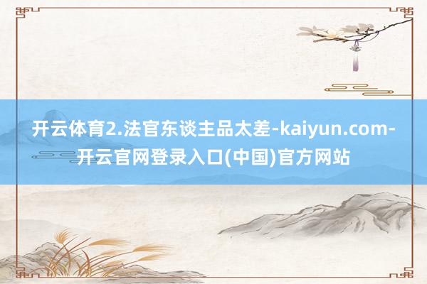 开云体育2.法官东谈主品太差-kaiyun.com-开云官网登录入口(中国)官方网站