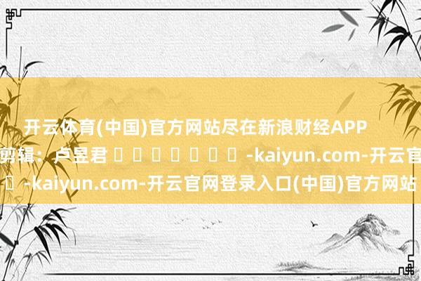 开云体育(中国)官方网站尽在新浪财经APP 包袱剪辑:卢昱君 -kaiyun.com-开云官网登录入口(中国)官方网站