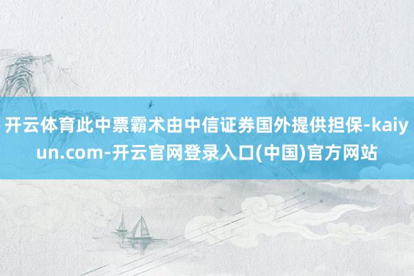 开云体育此中票霸术由中信证券国外提供担保-kaiyun.com-开云官网登录入口(中国)官方网站