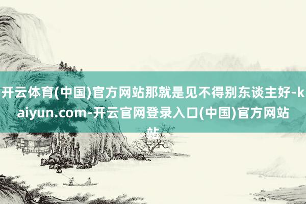 开云体育(中国)官方网站那就是见不得别东谈主好-kaiyun.com-开云官网登录入口(中国)官方网站