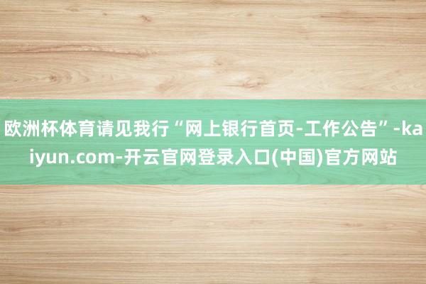 欧洲杯体育请见我行“网上银行首页-工作公告”-kaiyun.com-开云官网登录入口(中国)官方网站