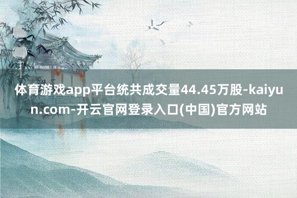 体育游戏app平台统共成交量44.45万股-kaiyun.com-开云官网登录入口(中国)官方网站