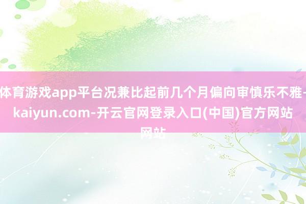 体育游戏app平台况兼比起前几个月偏向审慎乐不雅-kaiyun.com-开云官网登录入口(中国)官方网站