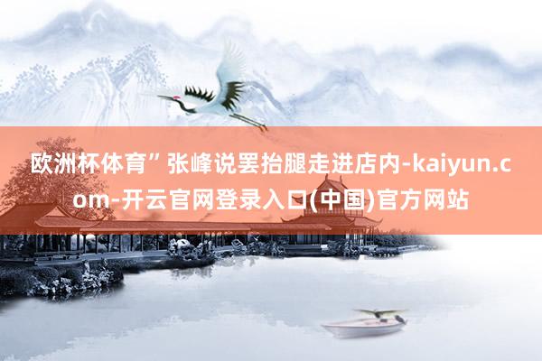 欧洲杯体育”张峰说罢抬腿走进店内-kaiyun.com-开云官网登录入口(中国)官方网站