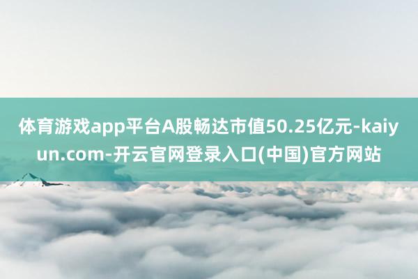 体育游戏app平台A股畅达市值50.25亿元-kaiyun.com-开云官网登录入口(中国)官方网站