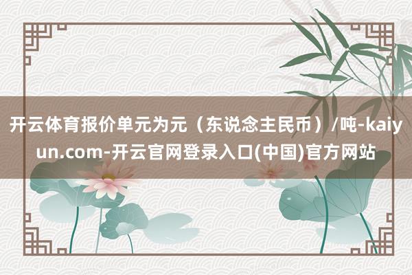 开云体育报价单元为元(东说念主民币)/吨-kaiyun.com-开云官网登录入口(中国)官方网站