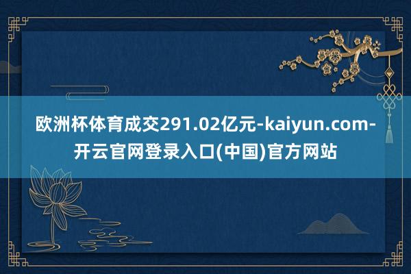 欧洲杯体育成交291.02亿元-kaiyun.com-开云官网登录入口(中国)官方网站