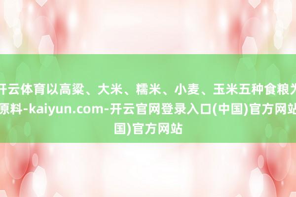 开云体育以高粱、大米、糯米、小麦、玉米五种食粮为原料-kaiyun.com-开云官网登录入口(中国)官方网站