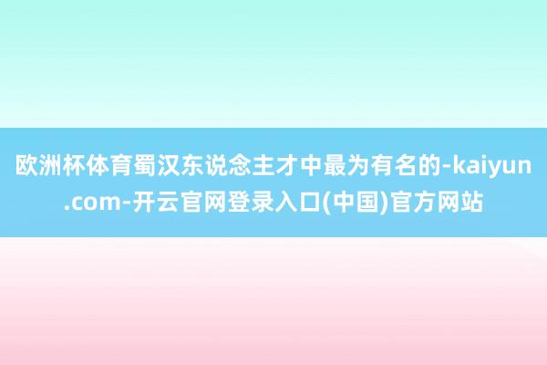欧洲杯体育蜀汉东说念主才中最为有名的-kaiyun.com-开云官网登录入口(中国)官方网站