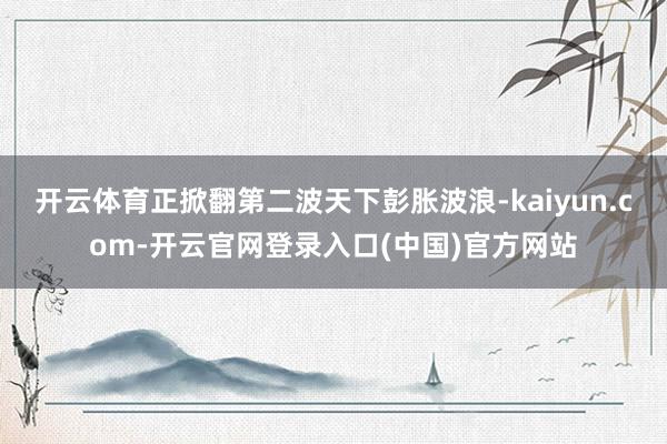 开云体育正掀翻第二波天下彭胀波浪-kaiyun.com-开云官网登录入口(中国)官方网站