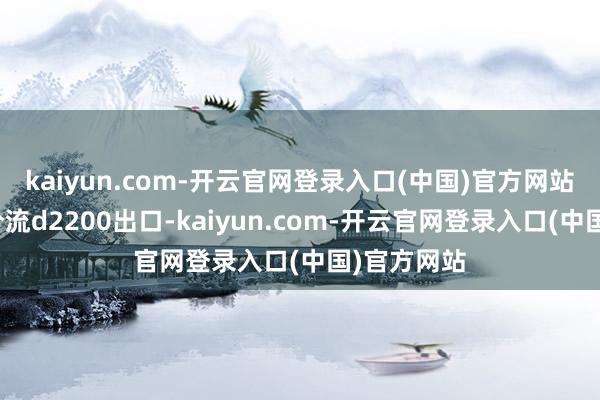 kaiyun.com-开云官网登录入口(中国)官方网站新建燕莎分流d2200出口-kaiyun.com-开云官网登录入口(中国)官方网站