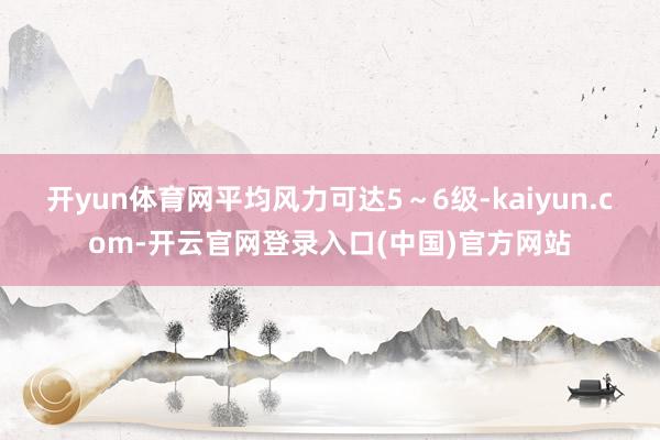开yun体育网平均风力可达5～6级-kaiyun.com-开云官网登录入口(中国)官方网站