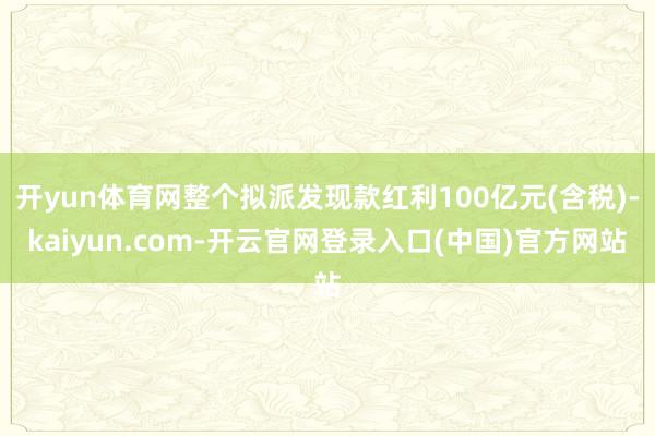 开yun体育网整个拟派发现款红利100亿元(含税)-kaiyun.com-开云官网登录入口(中国)官方网站
