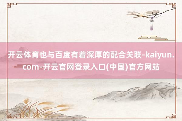 开云体育也与百度有着深厚的配合关联-kaiyun.com-开云官网登录入口(中国)官方网站
