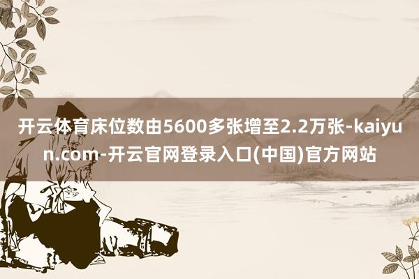 开云体育床位数由5600多张增至2.2万张-kaiyun.com-开云官网登录入口(中国)官方网站