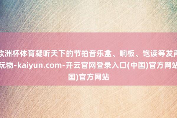 欧洲杯体育凝听天下的节拍音乐盒、响板、饱读等发声玩物-kaiyun.com-开云官网登录入口(中国)官方网站