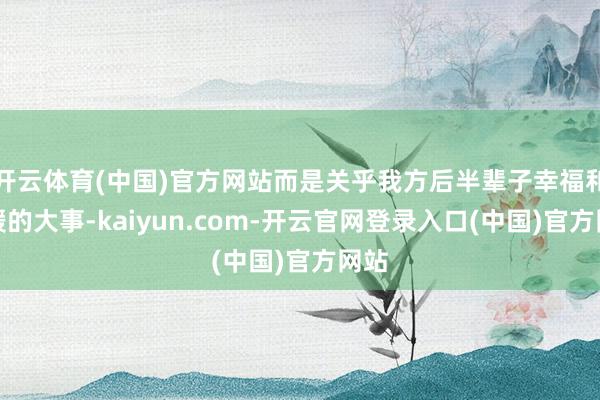 开云体育(中国)官方网站而是关乎我方后半辈子幸福和平缓的大事-kaiyun.com-开云官网登录入口(中国)官方网站