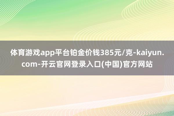 体育游戏app平台铂金价钱385元/克-kaiyun.com-开云官网登录入口(中国)官方网站