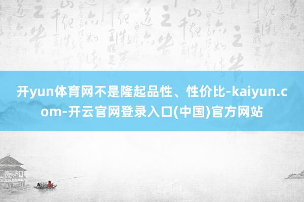 开yun体育网不是隆起品性、性价比-kaiyun.com-开云官网登录入口(中国)官方网站