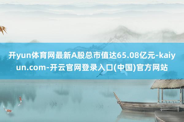 开yun体育网最新A股总市值达65.08亿元-kaiyun.com-开云官网登录入口(中国)官方网站