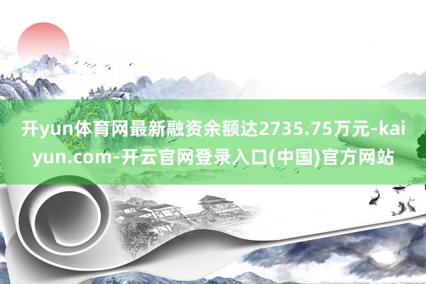 开yun体育网最新融资余额达2735.75万元-kaiyun.com-开云官网登录入口(中国)官方网站