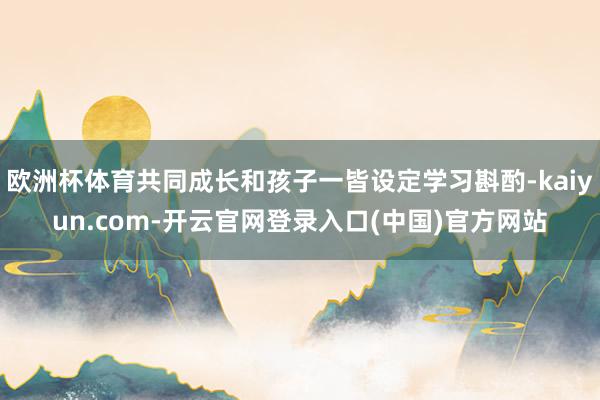 欧洲杯体育共同成长和孩子一皆设定学习斟酌-kaiyun.com-开云官网登录入口(中国)官方网站